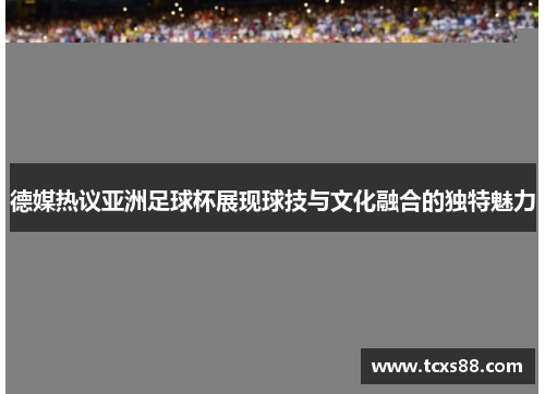 德媒热议亚洲足球杯展现球技与文化融合的独特魅力